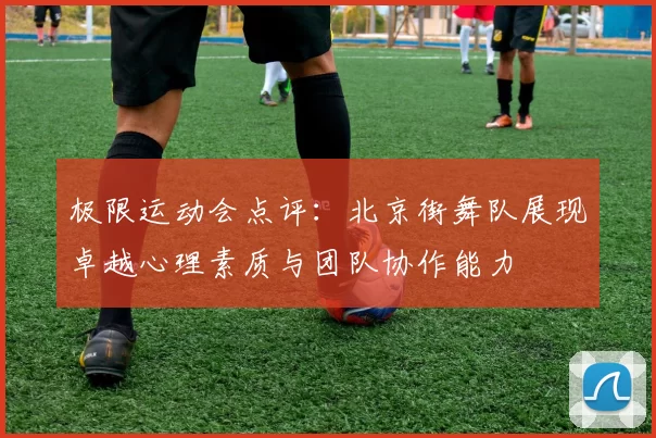 极限运动会点评：北京街舞队展现卓越心理素质与团队协作能力
