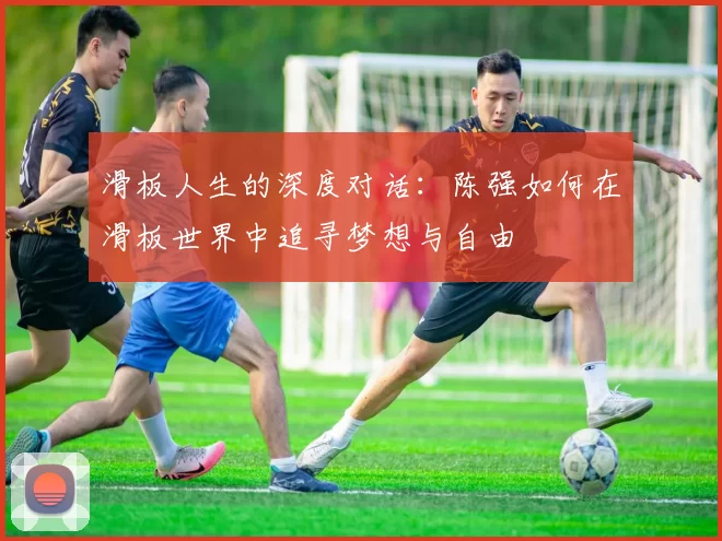 滑板人生的深度对话：陈强如何在滑板世界中追寻梦想与自由
