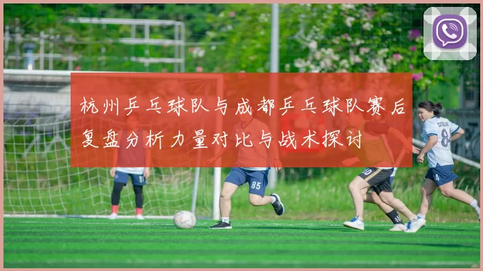杭州乒乓球队与成都乒乓球队赛后复盘分析力量对比与战术探讨