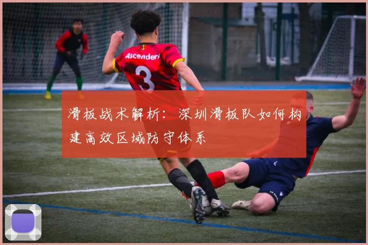 滑板战术解析：深圳滑板队如何构建高效区域防守体系