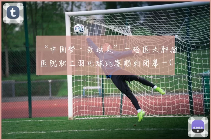 “中国梦·劳动美” - 哈医大肿瘤医院职工羽毛球比赛顺利闭幕 - Copy (4)