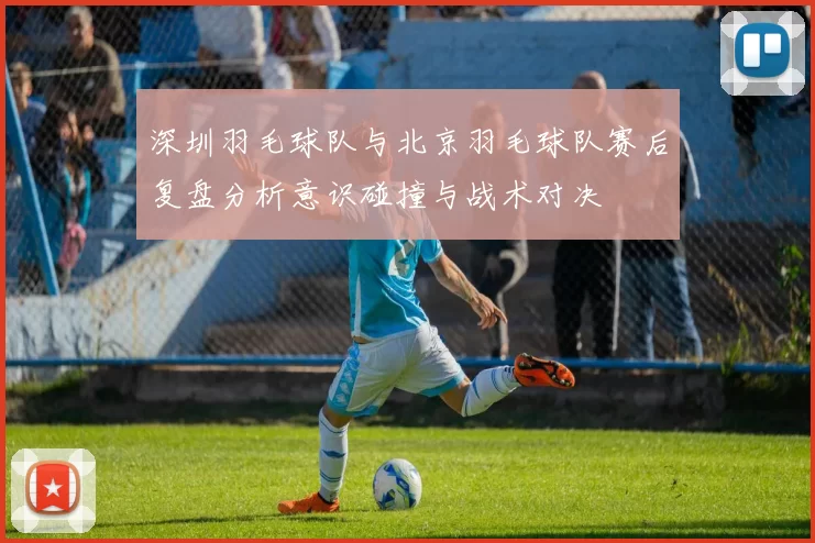 深圳羽毛球队与北京羽毛球队赛后复盘分析意识碰撞与战术对决