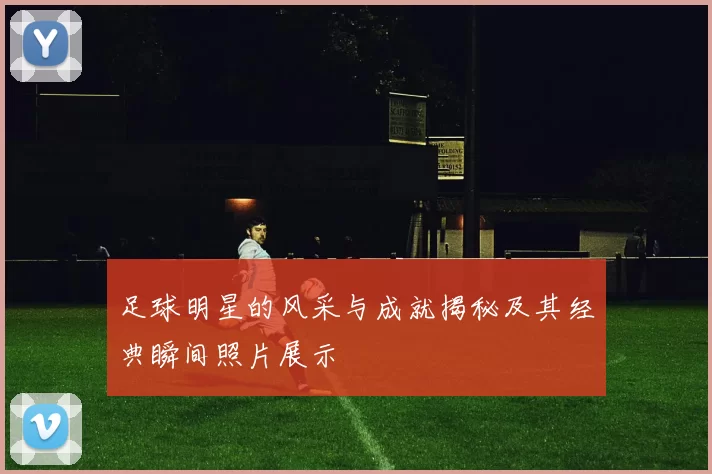 足球明星的风采与成就揭秘及其经典瞬间照片展示