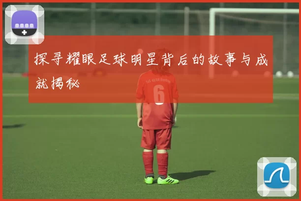 探寻耀眼足球明星背后的故事与成就揭秘