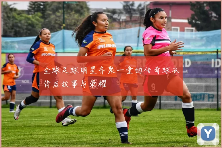 全球足球明星齐聚一堂的传奇球衣背后故事与荣耀