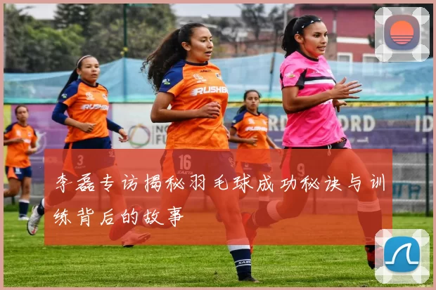 李磊专访揭秘羽毛球成功秘诀与训练背后的故事