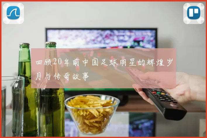 回顾20年前中国足球明星的辉煌岁月与传奇故事