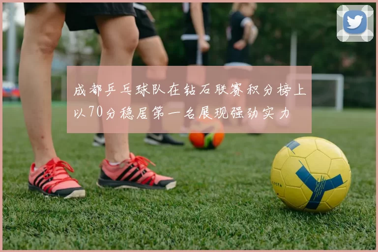 成都乒乓球队在钻石联赛积分榜上以70分稳居第一名展现强劲实力