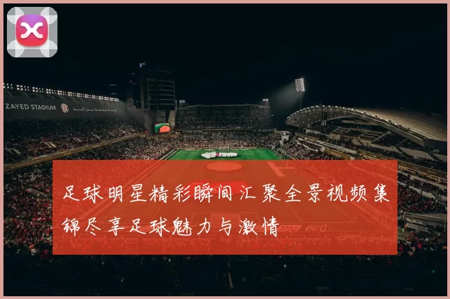 足球明星精彩瞬间汇聚全景视频集锦尽享足球魅力与激情
