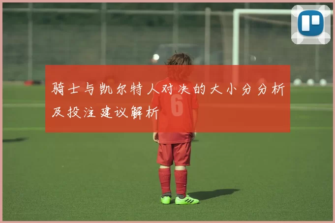 骑士与凯尔特人对决的大小分分析及投注建议解析