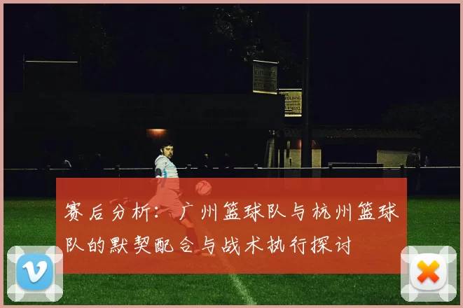 赛后分析：广州篮球队与杭州篮球队的默契配合与战术执行探讨