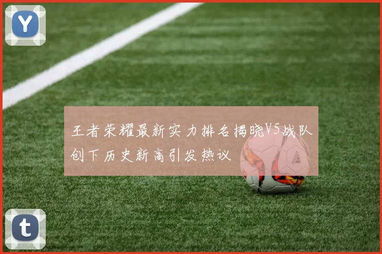 王者荣耀最新实力排名揭晓V5战队创下历史新高引发热议
