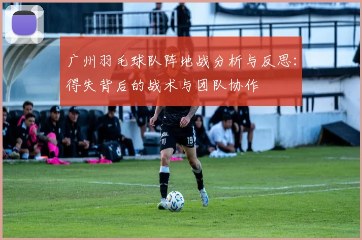广州羽毛球队阵地战分析与反思：得失背后的战术与团队协作