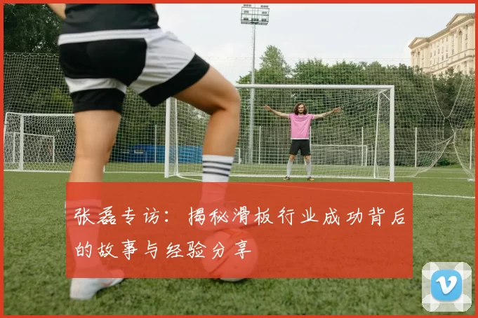 张磊专访：揭秘滑板行业成功背后的故事与经验分享