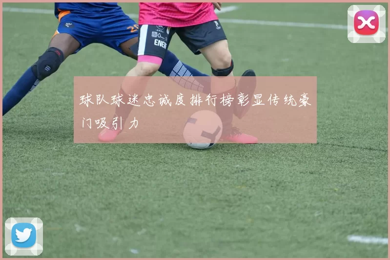 球队球迷忠诚度排行榜彰显传统豪门吸引力