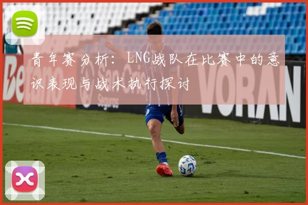 青年赛分析：LNG战队在比赛中的意识表现与战术执行探讨