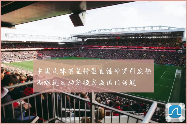 中国足球明星转型直播带货引发热潮球迷互动新模式成热门话题
