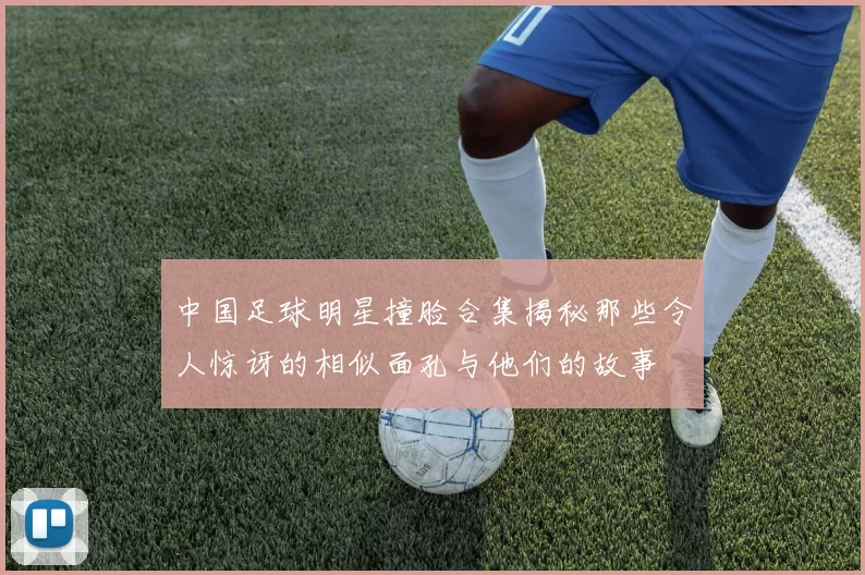 中国足球明星撞脸合集揭秘那些令人惊讶的相似面孔与他们的故事