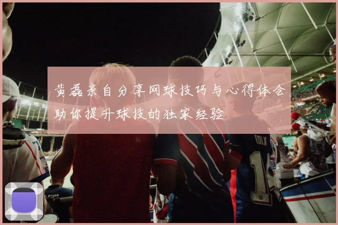 黄磊亲自分享网球技巧与心得体会助你提升球技的独家经验