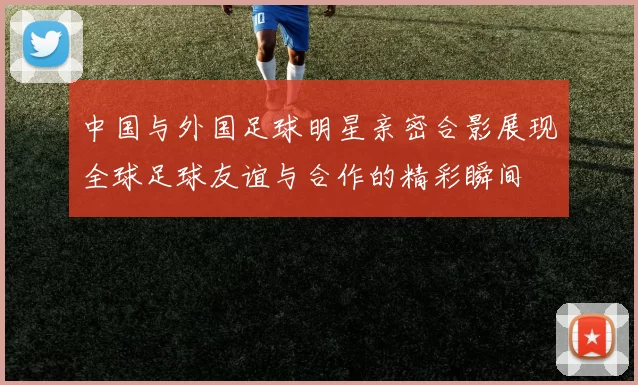 中国与外国足球明星亲密合影展现全球足球友谊与合作的精彩瞬间