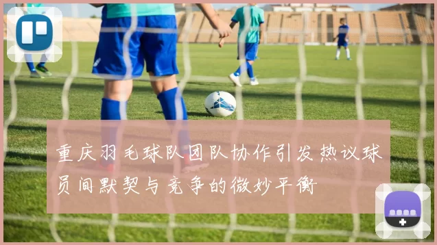 重庆羽毛球队团队协作引发热议球员间默契与竞争的微妙平衡