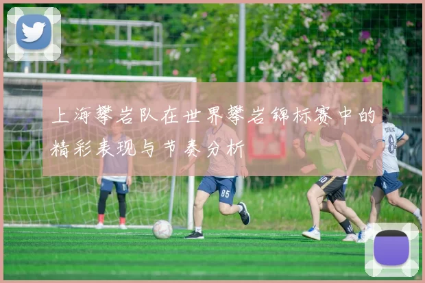 上海攀岩队在世界攀岩锦标赛中的精彩表现与节奏分析