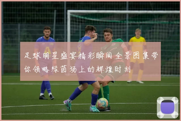 足球明星盛宴精彩瞬间全景图集带你领略绿茵场上的辉煌时刻