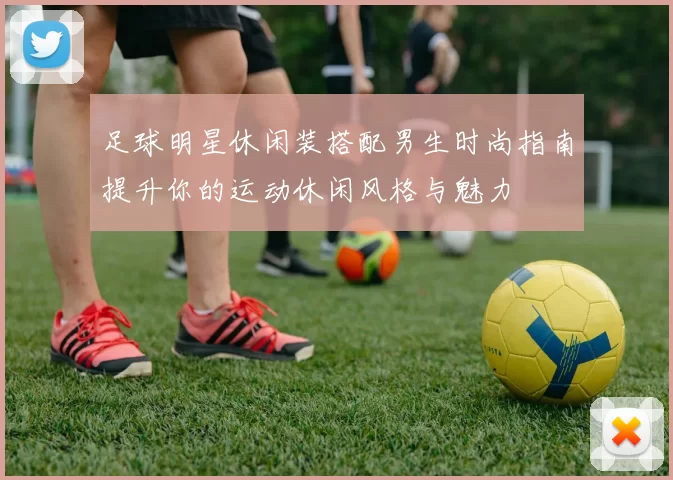 足球明星休闲装搭配男生时尚指南提升你的运动休闲风格与魅力