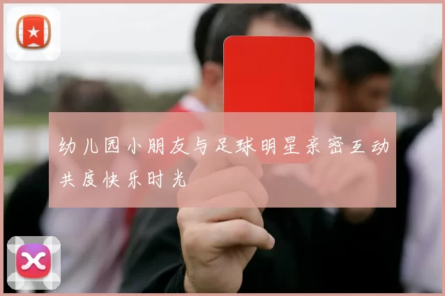 幼儿园小朋友与足球明星亲密互动共度快乐时光