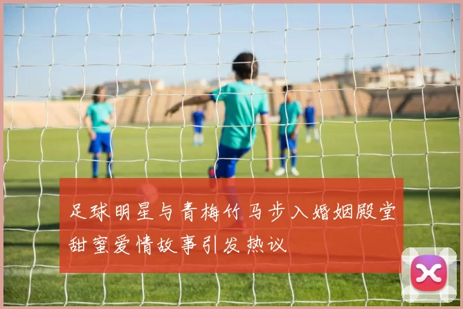 足球明星与青梅竹马步入婚姻殿堂甜蜜爱情故事引发热议