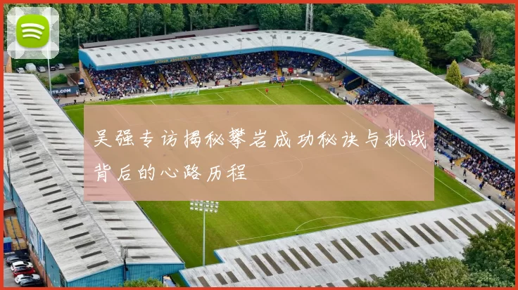吴强专访揭秘攀岩成功秘诀与挑战背后的心路历程
