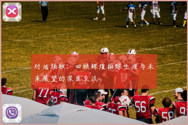 对话杨敏：回顾辉煌排球生涯与未来展望的深度交流
