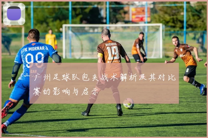 广州足球队包夹战术解析及其对比赛的影响与启示