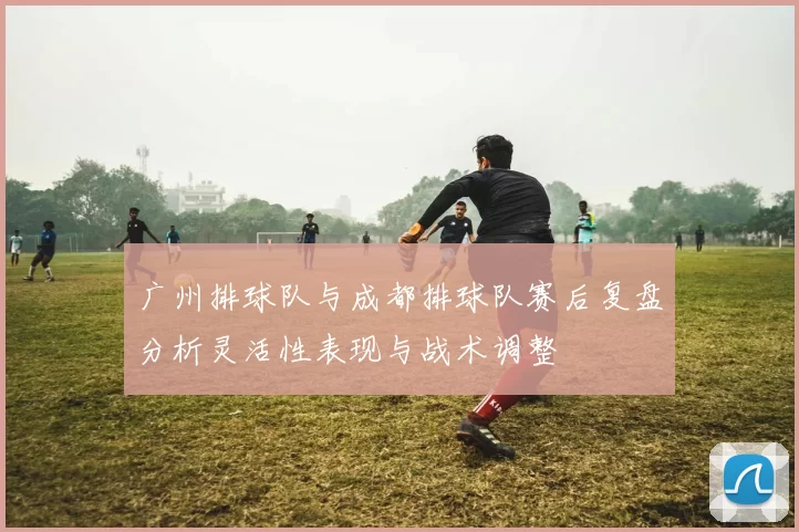 广州排球队与成都排球队赛后复盘分析灵活性表现与战术调整
