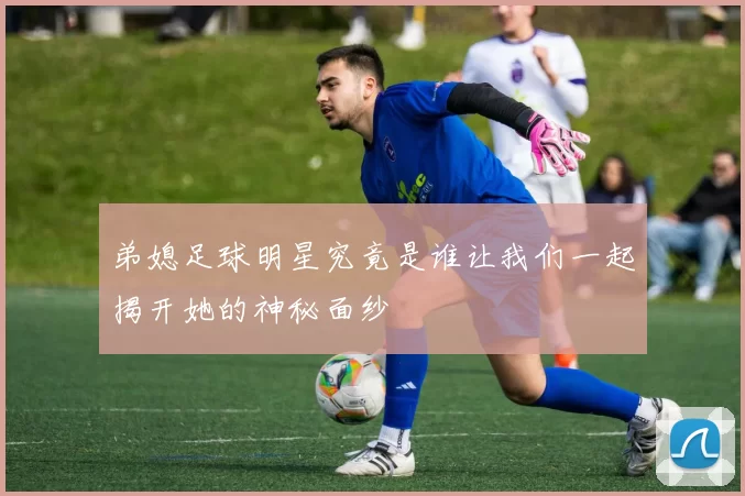 弟媳足球明星究竟是谁让我们一起揭开她的神秘面纱