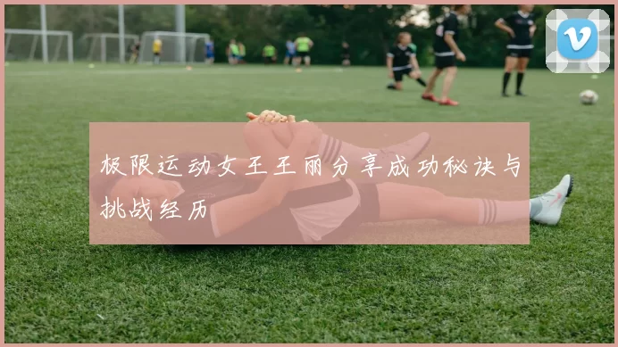 极限运动女王王丽分享成功秘诀与挑战经历