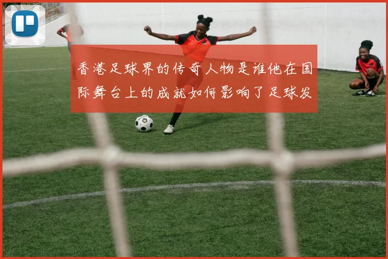 香港足球界的传奇人物是谁他在国际舞台上的成就如何影响了足球发展
