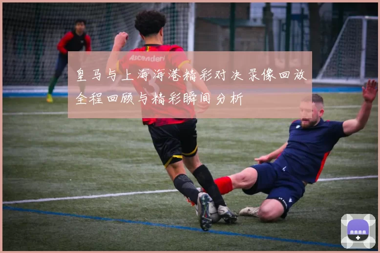 皇马与上海海港精彩对决录像回放全程回顾与精彩瞬间分析