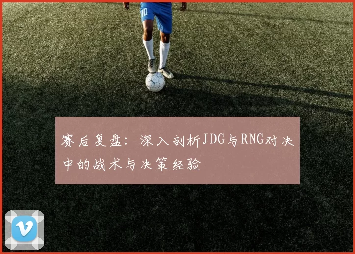 赛后复盘：深入剖析JDG与RNG对决中的战术与决策经验