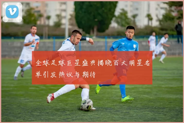 全球足球巨星盛典揭晓百大明星名单引发热议与期待