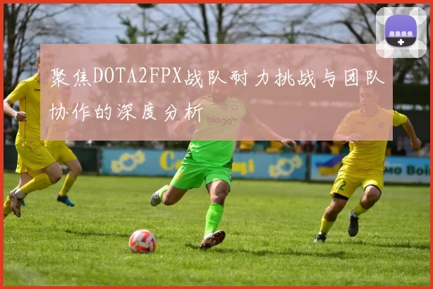 聚焦DOTA2FPX战队耐力挑战与团队协作的深度分析