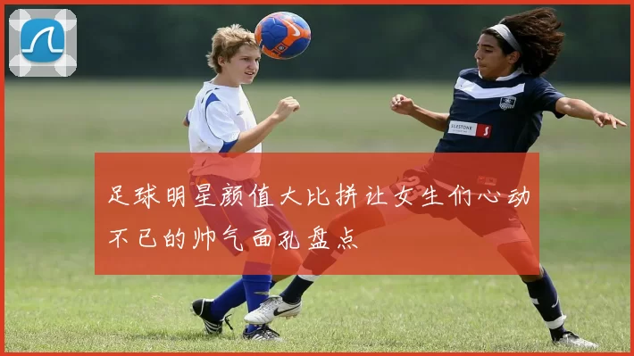 足球明星颜值大比拼让女生们心动不已的帅气面孔盘点