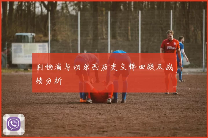 利物浦与切尔西历史交锋回顾及战绩分析