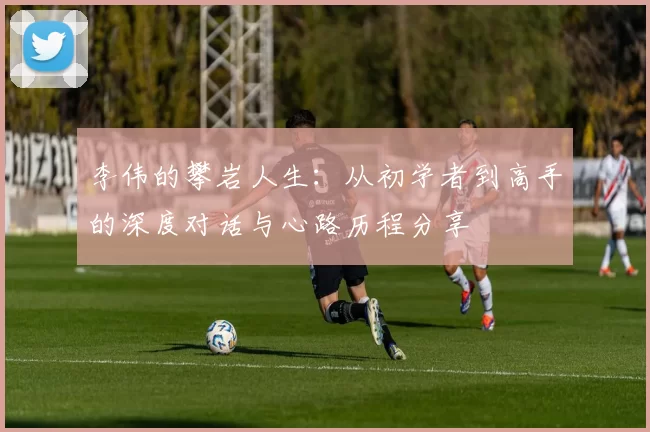 李伟的攀岩人生：从初学者到高手的深度对话与心路历程分享