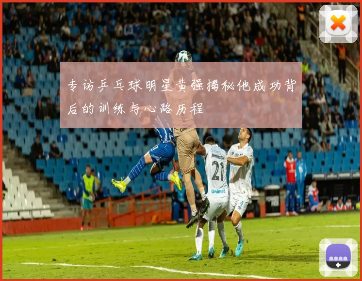 专访乒乓球明星黄强揭秘他成功背后的训练与心路历程