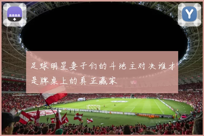 足球明星妻子们的斗地主对决谁才是牌桌上的真正赢家