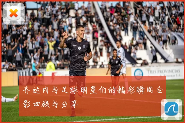 齐达内与足球明星们的精彩瞬间合影回顾与分享