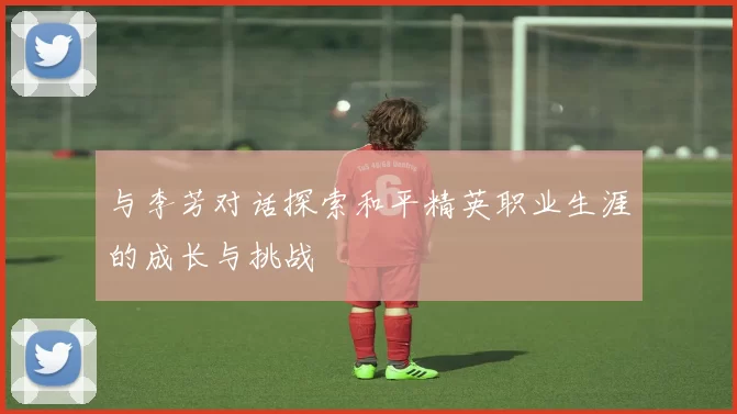 与李芳对话探索和平精英职业生涯的成长与挑战