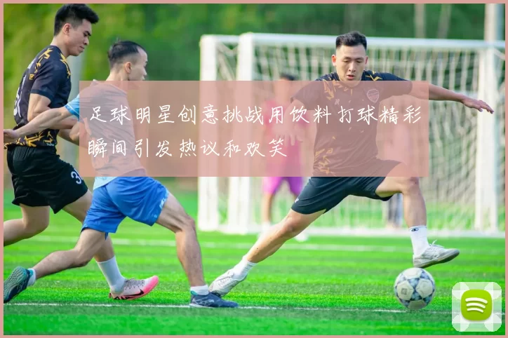 足球明星创意挑战用饮料打球精彩瞬间引发热议和欢笑