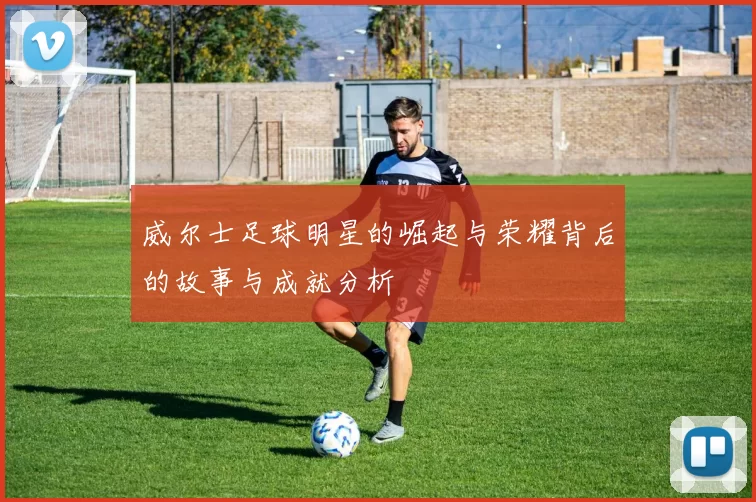 威尔士足球明星的崛起与荣耀背后的故事与成就分析